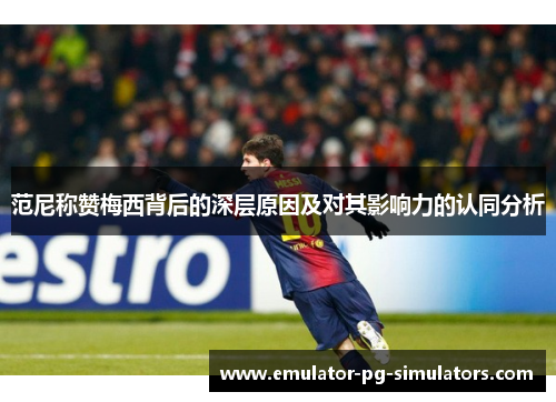 范尼称赞梅西背后的深层原因及对其影响力的认同分析