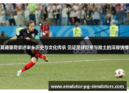 莫德里奇亲述家乡历史与文化传承 见证足球巨星与故土的深厚情缘 莫德里奇亲述家乡历史与文化传承 见证足球巨星与故土的深厚情缘