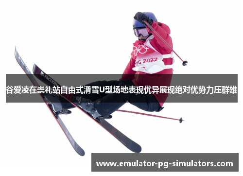 谷爱凌在崇礼站自由式滑雪U型场地表现优异展现绝对优势力压群雄