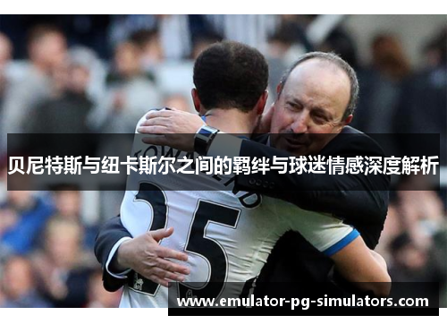 贝尼特斯与纽卡斯尔之间的羁绊与球迷情感深度解析