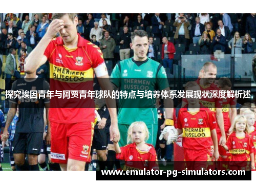 探究埃因青年与阿贾青年球队的特点与培养体系发展现状深度解析述 探究埃因青年与阿贾青年球队的特点与培养体系发展现状深度解析述