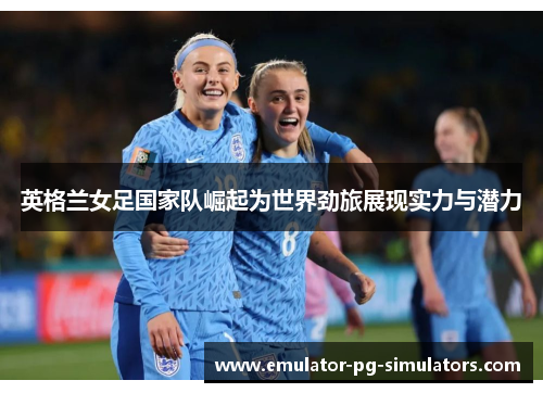 英格兰女足国家队崛起为世界劲旅展现实力与潜力