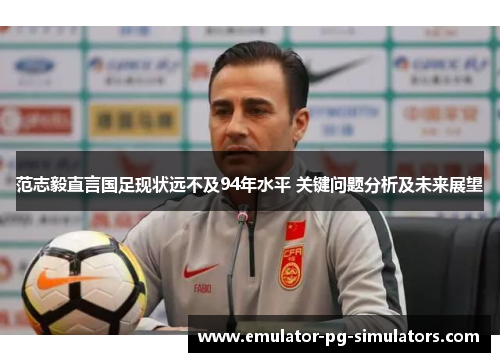 范志毅直言国足现状远不及94年水平 关键问题分析及未来展望