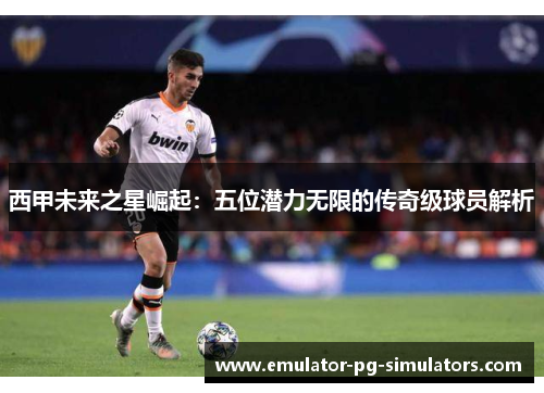 西甲未来之星崛起：五位潜力无限的传奇级球员解析