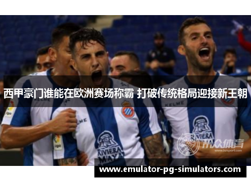 西甲豪门谁能在欧洲赛场称霸 打破传统格局迎接新王朝