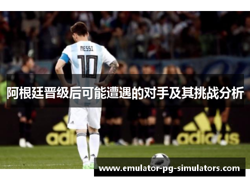 阿根廷晋级后可能遭遇的对手及其挑战分析