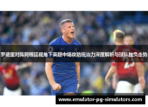 罗德里对阵阿根廷视角下英超中场攻防统治力深度解析与球队胜负走势 罗德里对阵阿根廷视角下英超中场攻防统治力深度解析与球队胜负走势