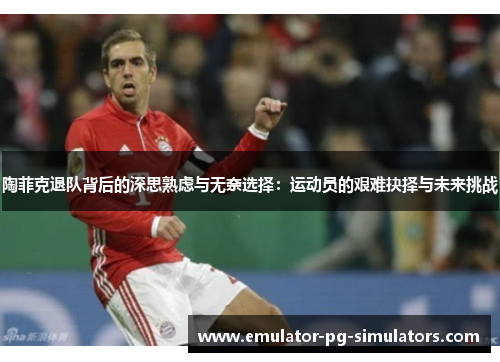 陶菲克退队背后的深思熟虑与无奈选择:运动员的艰难抉择与未来挑战 陶菲克退队背后的深思熟虑与无奈选择:运动员的艰难抉择与未来挑战