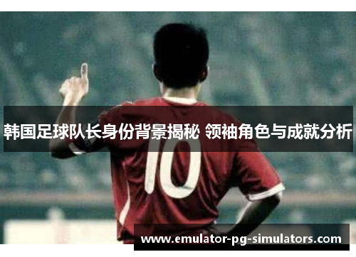 韩国足球队长身份背景揭秘 领袖角色与成就分析 韩国足球队长身份背景揭秘 领袖角色与成就分析