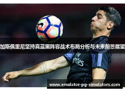 加斯佩里尼坚持真蓝黑阵容战术布局分析与未来前景展望 加斯佩里尼坚持真蓝黑阵容战术布局分析与未来前景展望