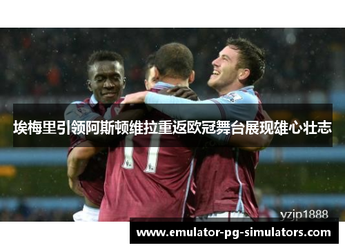 埃梅里引领阿斯顿维拉重返欧冠舞台展现雄心壮志