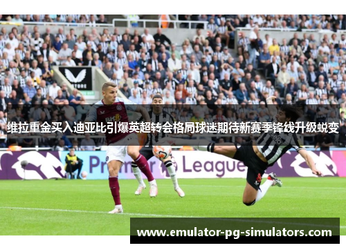 维拉重金买入迪亚比引爆英超转会格局球迷期待新赛季锋线升级蜕变