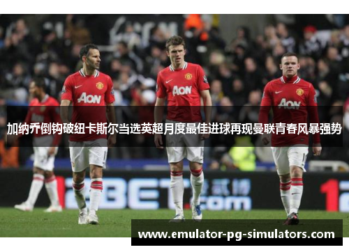 加纳乔倒钩破纽卡斯尔当选英超月度最佳进球再现曼联青春风暴强势