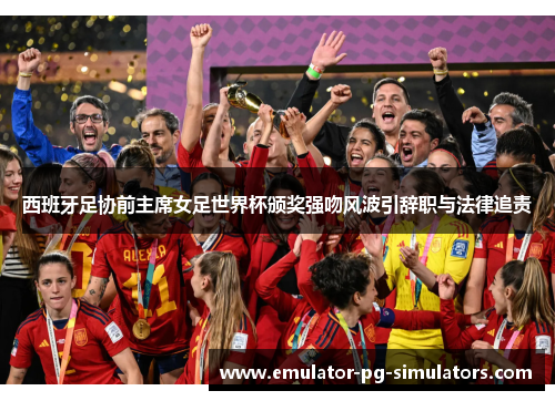 西班牙足协前主席女足世界杯颁奖强吻风波引辞职与法律追责