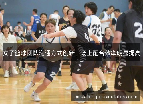 女子篮球团队沟通方式创新，场上配合效率明显提高